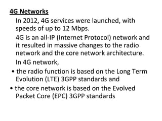4G Networks
In 2012, 4G services were launched, with
speeds of up to 12 Mbps.
4G is an all-IP (Internet Protocol) network and
it resulted in massive changes to the radio
network and the core network architecture.
In 4G network,
• the radio function is based on the Long Term
Evolution (LTE) 3GPP standards and
• the core network is based on the Evolved
Packet Core (EPC) 3GPP standards
 