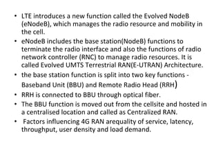 • LTE introduces a new function called the Evolved NodeB
(eNodeB), which manages the radio resource and mobility in
the cell.
• eNodeB includes the base station(NodeB) functions to
terminate the radio interface and also the functions of radio
network controller (RNC) to manage radio resources. It is
called Evolved UMTS Terrestrial RAN(E-UTRAN) Architecture.
• the base station function is split into two key functions -
Baseband Unit (BBU) and Remote Radio Head (RRH)
• RRH is connected to BBU through optical fiber.
• The BBU function is moved out from the cellsite and hosted in
a centralised location and called as Centralized RAN.
• Factors influencing 4G RAN arequality of service, latency,
throughput, user density and load demand.
 