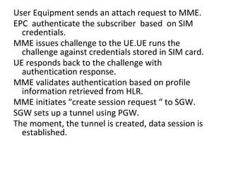 User Equipment sends an attach request to MME.
EPC authenticate the subscriber based on SIM
credentials.
MME issues challenge to the UE.UE runs the
challenge against credentials stored in SIM card.
UE responds back to the challenge with
authentication response.
MME validates authentication based on profile
information retrieved from HLR.
MME initiates “create session request “ to SGW.
SGW sets up a tunnel using PGW.
The moment, the tunnel is created, data session is
established.
 
