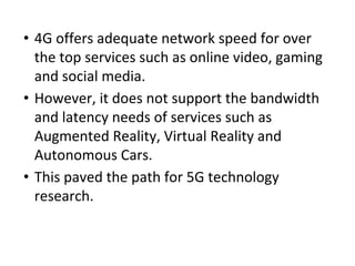 • 4G offers adequate network speed for over
the top services such as online video, gaming
and social media.
• However, it does not support the bandwidth
and latency needs of services such as
Augmented Reality, Virtual Reality and
Autonomous Cars.
• This paved the path for 5G technology
research.
 