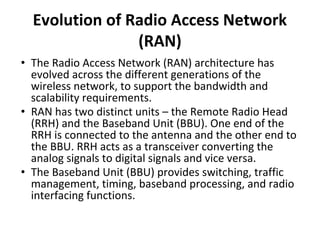 Evolution of Radio Access Network
(RAN)
• The Radio Access Network (RAN) architecture has
evolved across the different generations of the
wireless network, to support the bandwidth and
scalability requirements.
• RAN has two distinct units – the Remote Radio Head
(RRH) and the Baseband Unit (BBU). One end of the
RRH is connected to the antenna and the other end to
the BBU. RRH acts as a transceiver converting the
analog signals to digital signals and vice versa.
• The Baseband Unit (BBU) provides switching, traffic
management, timing, baseband processing, and radio
interfacing functions.
 