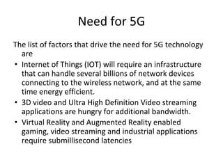 Need for 5G
The list of factors that drive the need for 5G technology
are
• Internet of Things (IOT) will require an infrastructure
that can handle several billions of network devices
connecting to the wireless network, and at the same
time energy efficient.
• 3D video and Ultra High Definition Video streaming
applications are hungry for additional bandwidth.
• Virtual Reality and Augmented Reality enabled
gaming, video streaming and industrial applications
require submillisecond latencies
 