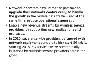 • Network operators have immense pressure to
upgrade their networks continuously, to handle
the growth in the mobile data traffic - and at the
same time, reduce operational expenses .
• Enable new revenue streams for wireless service
providers, by supporting new applications and
use-cases.
• In 2016, several service providers partnered with
network equipment vendors to kick start 5G trials.
Starting 2018, 5G services were commercially
launched by multiple service providers across the
globe
 
