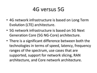 4G versus 5G
• 4G network infrastructure is based on Long Term
Evolution (LTE) architecture.
• 5G network infrastructure is based on 5G Next
Generation Core (5G NG-Core) architecture.
• There is a significant difference between both the
technologies in terms of speed, latency, frequency
ranges of the spectrum, use cases that are
supported, support for network slicing, RAN
architecture, and Core network architecture.
 