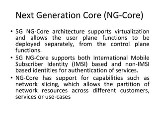 Next Generation Core (NG-Core)
• 5G NG-Core architecture supports virtualization
and allows the user plane functions to be
deployed separately, from the control plane
functions.
• 5G NG-Core supports both International Mobile
Subscriber Identity (IMSI) based and non-IMSI
based identities for authentication of services.
• NG-Core has support for capabilities such as
network slicing, which allows the partition of
network resources across different customers,
services or use-cases
 