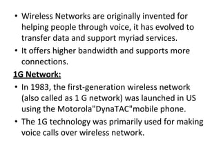 • Wireless Networks are originally invented for
helping people through voice, it has evolved to
transfer data and support myriad services.
• It offers higher bandwidth and supports more
connections.
1G Network:
• In 1983, the first-generation wireless network
(also called as 1 G network) was launched in US
using the Motorola"DynaTAC"mobile phone.
• The 1G technology was primarily used for making
voice calls over wireless network.
 