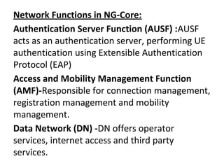 Network Functions in NG-Core:
Authentication Server Function (AUSF) :AUSF
acts as an authentication server, performing UE
authentication using Extensible Authentication
Protocol (EAP)
Access and Mobility Management Function
(AMF)-Responsible for connection management,
registration management and mobility
management.
Data Network (DN) -DN offers operator
services, internet access and third party
services.
 