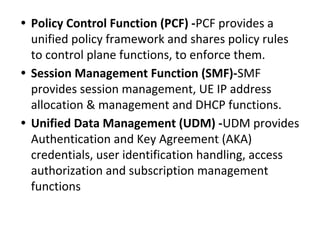 • Policy Control Function (PCF) -PCF provides a
unified policy framework and shares policy rules
to control plane functions, to enforce them.
• Session Management Function (SMF)-SMF
provides session management, UE IP address
allocation & management and DHCP functions.
• Unified Data Management (UDM) -UDM provides
Authentication and Key Agreement (AKA)
credentials, user identification handling, access
authorization and subscription management
functions
 