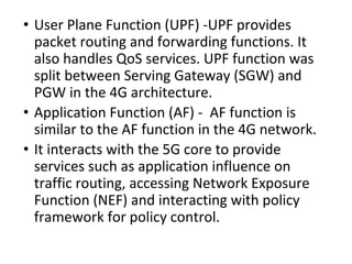 • User Plane Function (UPF) -UPF provides
packet routing and forwarding functions. It
also handles QoS services. UPF function was
split between Serving Gateway (SGW) and
PGW in the 4G architecture.
• Application Function (AF) - AF function is
similar to the AF function in the 4G network.
• It interacts with the 5G core to provide
services such as application influence on
traffic routing, accessing Network Exposure
Function (NEF) and interacting with policy
framework for policy control.
 