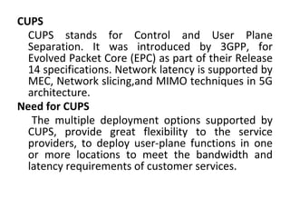 CUPS
CUPS stands for Control and User Plane
Separation. It was introduced by 3GPP, for
Evolved Packet Core (EPC) as part of their Release
14 specifications. Network latency is supported by
MEC, Network slicing,and MIMO techniques in 5G
architecture.
Need for CUPS
The multiple deployment options supported by
CUPS, provide great flexibility to the service
providers, to deploy user-plane functions in one
or more locations to meet the bandwidth and
latency requirements of customer services.
 