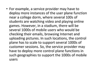 • For example, a service provider may have to
deploy more instances of the user plane function
near a college dorm, where several 100s of
students are watching video and playing online
games. However, in a stadium, there will be
several 1000s of mobile users who would be
checking their emails, browsing Internet and
uploading pictures. In such locations, the control
plane has to scale to support several 1000s of
customer sessions. So, the service provider may
have to deploy more control plane functions in
such geographies to support the 1000s of mobile
users
 
