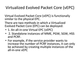 Virtualized Evolved Packet Core (vEPC)
Virtual Evolved Packet Core (vEPC) is functionally
similar to the physical EPC.
There are two methods in which a Virtualized
Evolved Packet Core (EPC) can be deployed:
• 1. An all-in-one Virtual EPC (vEPC)
• 2. Standalone instances of MME, PGW, SGW, HSS
and PCRF.
• For example, if the service provider wants to
increase the number of PCRF instances, it can only
be achieved by creating multiple instances of the
all-in-one vEPC
 