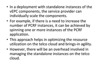 • In a deployment with standalone instances of the
vEPC components, the service provider can
individually scale the components.
• For example, if there is a need to increase the
number of PCRF instances, it can be achieved by
spinning one or more instances of the PCRF
application.
• This approach helps in optimizing the resource
utilization on the telco cloud and brings-in agility.
• However, there will be an overhead involved in
managing the standalone instances on the telco
cloud.
 