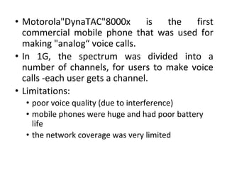 • Motorola"DynaTAC"8000x is the first
commercial mobile phone that was used for
making "analog“ voice calls.
• In 1G, the spectrum was divided into a
number of channels, for users to make voice
calls -each user gets a channel.
• Limitations:
• poor voice quality (due to interference)
• mobile phones were huge and had poor battery
life
• the network coverage was very limited
 