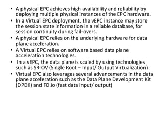 • A physical EPC achieves high availability and reliability by
deploying multiple physical instances of the EPC hardware.
• In a Virtual EPC deployment, the vEPC instance may store
the session state information in a reliable database, for
session continuity during fail-overs.
• A physical EPC relies on the underlying hardware for data
plane acceleration.
• A Virtual EPC relies on software based data plane
acceleration technologies.
• In a vEPC, the data plane is scaled by using technologies
such as SRIOV (Single Root – Input/ Output Virtualization) .
• Virtual EPC also leverages several advancements in the data
plane acceleration such as the Data Plane Development Kit
(DPDK) and FD.io (fast data input/ output)
 
