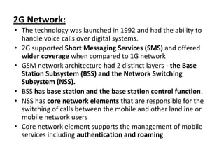 2G Network:
• The technology was launched in 1992 and had the ability to
handle voice calls over digital systems.
• 2G supported Short Messaging Services (SMS) and offered
wider coverage when compared to 1G network
• GSM network architecture had 2 distinct layers - the Base
Station Subsystem (BSS) and the Network Switching
Subsystem (NSS).
• BSS has base station and the base station control function.
• NSS has core network elements that are responsible for the
switching of calls between the mobile and other landline or
mobile network users
• Core network element supports the management of mobile
services including authentication and roaming
 