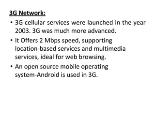 3G Network:
• 3G cellular services were launched in the year
2003. 3G was much more advanced.
• It Offers 2 Mbps speed, supporting
location-based services and multimedia
services, ideal for web browsing.
• An open source mobile operating
system-Android is used in 3G.
 