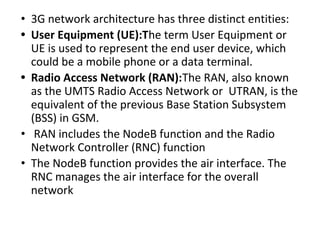 • 3G network architecture has three distinct entities:
• User Equipment (UE):The term User Equipment or
UE is used to represent the end user device, which
could be a mobile phone or a data terminal.
• Radio Access Network (RAN):The RAN, also known
as the UMTS Radio Access Network or UTRAN, is the
equivalent of the previous Base Station Subsystem
(BSS) in GSM.
• RAN includes the NodeB function and the Radio
Network Controller (RNC) function
• The NodeB function provides the air interface. The
RNC manages the air interface for the overall
network
 