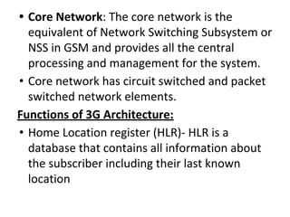 • Core Network: The core network is the
equivalent of Network Switching Subsystem or
NSS in GSM and provides all the central
processing and management for the system.
• Core network has circuit switched and packet
switched network elements.
Functions of 3G Architecture:
• Home Location register (HLR)- HLR is a
database that contains all information about
the subscriber including their last known
location
 