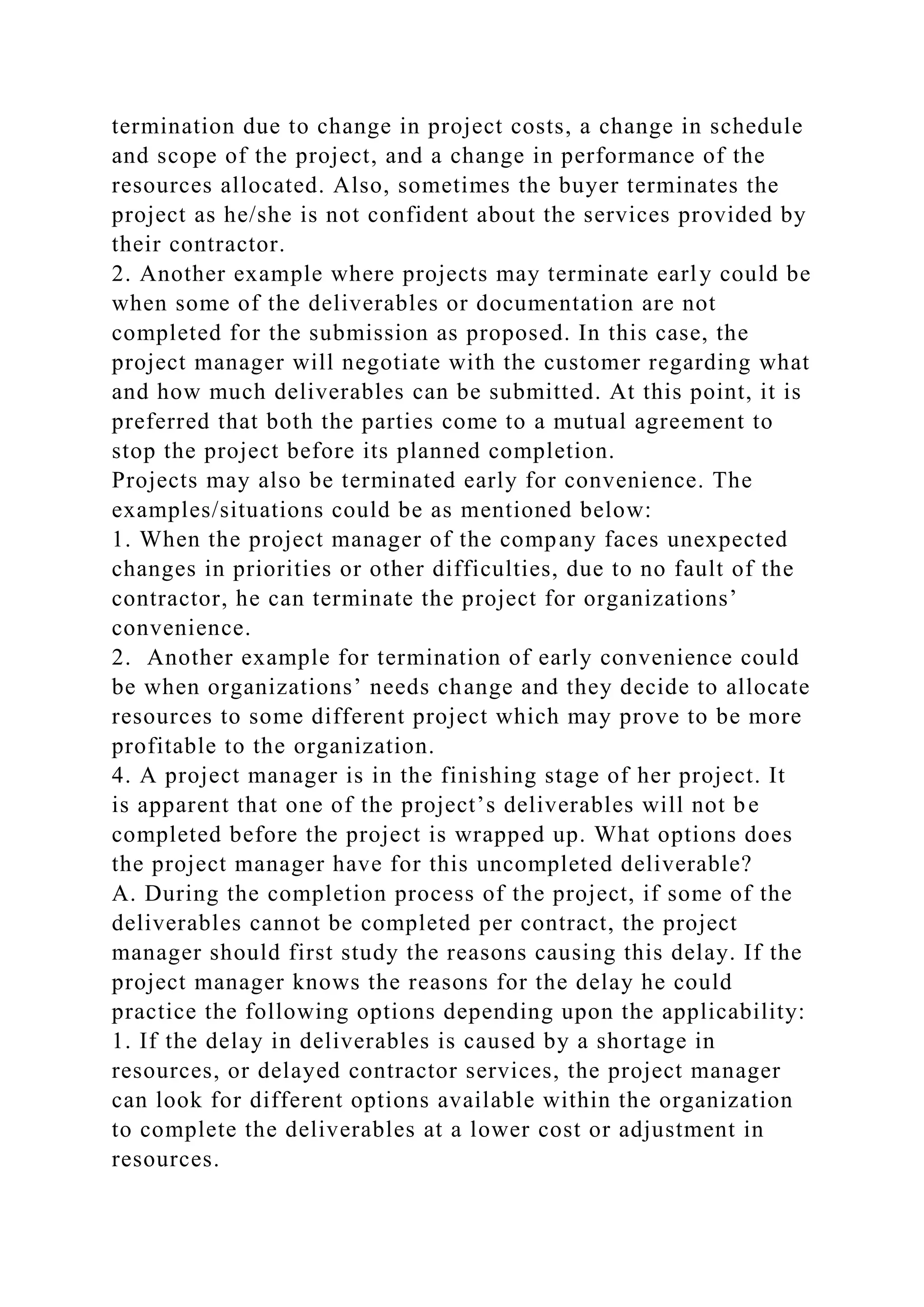 termination due to change in project costs, a change in schedule
and scope of the project, and a change in performance of the
resources allocated. Also, sometimes the buyer terminates the
project as he/she is not confident about the services provided by
their contractor.
2. Another example where projects may terminate early could be
when some of the deliverables or documentation are not
completed for the submission as proposed. In this case, the
project manager will negotiate with the customer regarding what
and how much deliverables can be submitted. At this point, it is
preferred that both the parties come to a mutual agreement to
stop the project before its planned completion.
Projects may also be terminated early for convenience. The
examples/situations could be as mentioned below:
1. When the project manager of the company faces unexpected
changes in priorities or other difficulties, due to no fault of the
contractor, he can terminate the project for organizations’
convenience.
2. Another example for termination of early convenience could
be when organizations’ needs change and they decide to allocate
resources to some different project which may prove to be more
profitable to the organization.
4. A project manager is in the finishing stage of her project. It
is apparent that one of the project’s deliverables will not be
completed before the project is wrapped up. What options does
the project manager have for this uncompleted deliverable?
A. During the completion process of the project, if some of the
deliverables cannot be completed per contract, the project
manager should first study the reasons causing this delay. If the
project manager knows the reasons for the delay he could
practice the following options depending upon the applicability:
1. If the delay in deliverables is caused by a shortage in
resources, or delayed contractor services, the project manager
can look for different options available within the organization
to complete the deliverables at a lower cost or adjustment in
resources.
 
