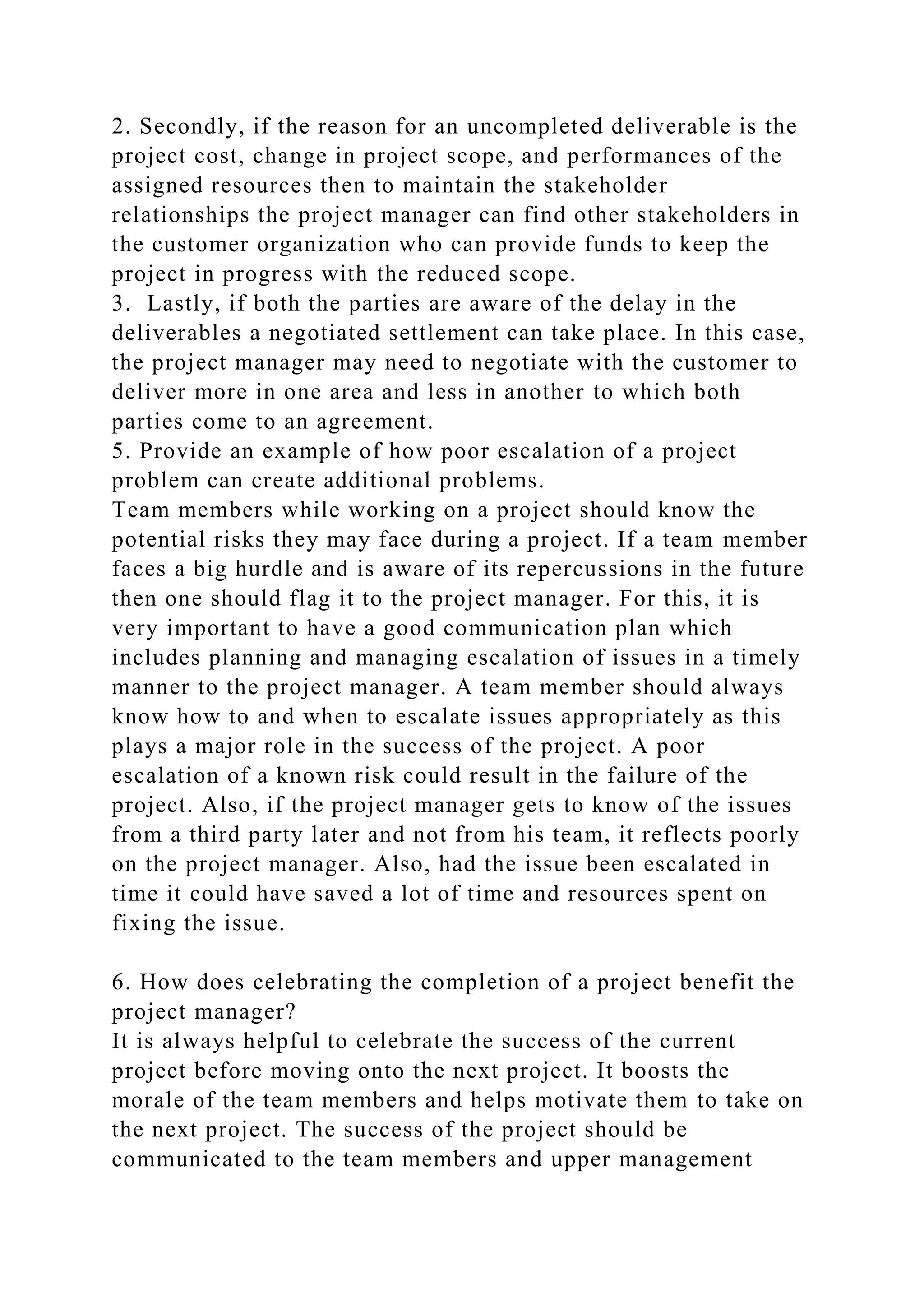 2. Secondly, if the reason for an uncompleted deliverable is the
project cost, change in project scope, and performances of the
assigned resources then to maintain the stakeholder
relationships the project manager can find other stakeholders in
the customer organization who can provide funds to keep the
project in progress with the reduced scope.
3. Lastly, if both the parties are aware of the delay in the
deliverables a negotiated settlement can take place. In this case,
the project manager may need to negotiate with the customer to
deliver more in one area and less in another to which both
parties come to an agreement.
5. Provide an example of how poor escalation of a project
problem can create additional problems.
Team members while working on a project should know the
potential risks they may face during a project. If a team member
faces a big hurdle and is aware of its repercussions in the future
then one should flag it to the project manager. For this, it is
very important to have a good communication plan which
includes planning and managing escalation of issues in a timely
manner to the project manager. A team member should always
know how to and when to escalate issues appropriately as this
plays a major role in the success of the project. A poor
escalation of a known risk could result in the failure of the
project. Also, if the project manager gets to know of the issues
from a third party later and not from his team, it reflects poorly
on the project manager. Also, had the issue been escalated in
time it could have saved a lot of time and resources spent on
fixing the issue.
6. How does celebrating the completion of a project benefit the
project manager?
It is always helpful to celebrate the success of the current
project before moving onto the next project. It boosts the
morale of the team members and helps motivate them to take on
the next project. The success of the project should be
communicated to the team members and upper management
 