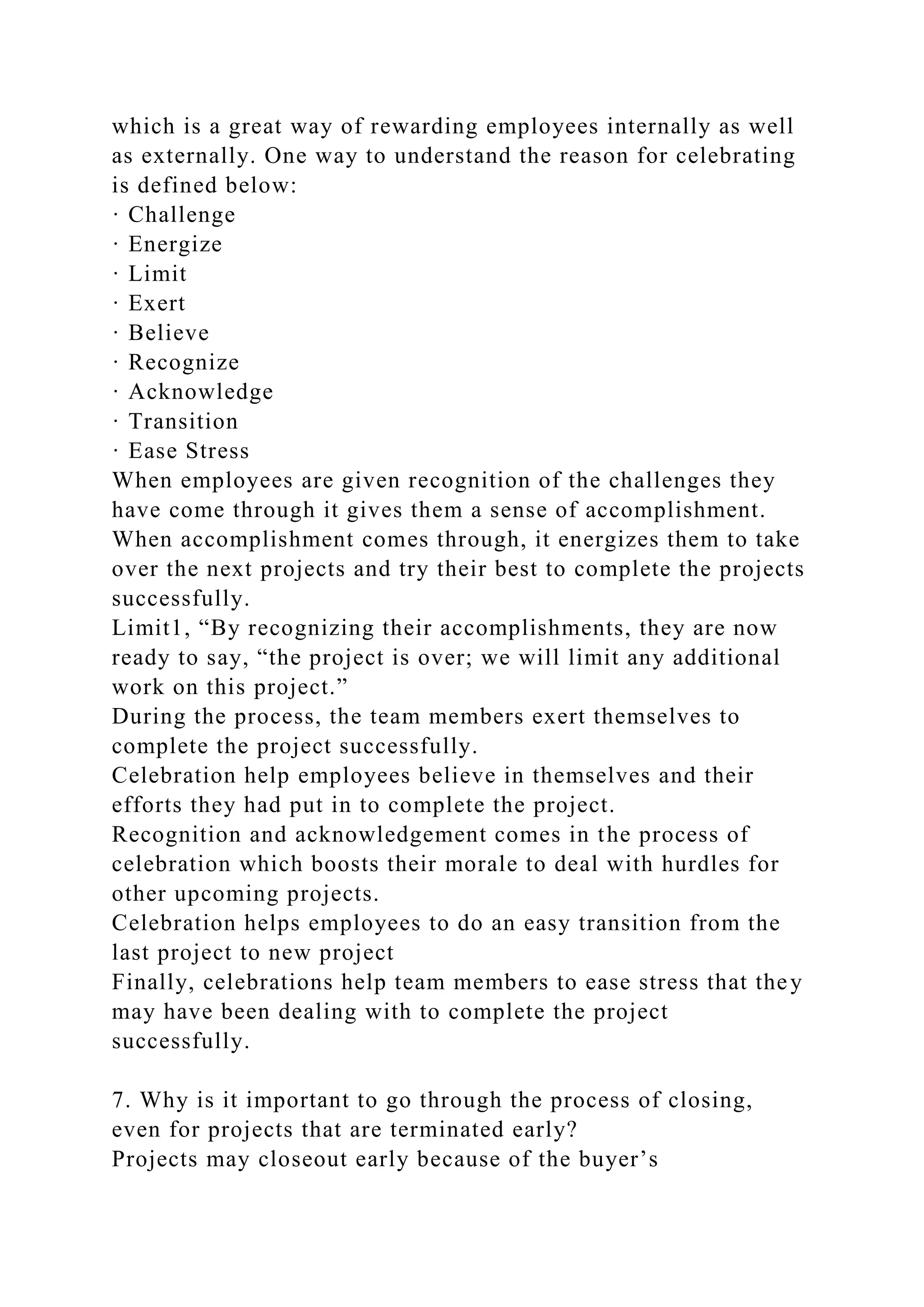 which is a great way of rewarding employees internally as well
as externally. One way to understand the reason for celebrating
is defined below:
· Challenge
· Energize
· Limit
· Exert
· Believe
· Recognize
· Acknowledge
· Transition
· Ease Stress
When employees are given recognition of the challenges they
have come through it gives them a sense of accomplishment.
When accomplishment comes through, it energizes them to take
over the next projects and try their best to complete the projects
successfully.
Limit1, “By recognizing their accomplishments, they are now
ready to say, “the project is over; we will limit any additional
work on this project.”
During the process, the team members exert themselves to
complete the project successfully.
Celebration help employees believe in themselves and their
efforts they had put in to complete the project.
Recognition and acknowledgement comes in the process of
celebration which boosts their morale to deal with hurdles for
other upcoming projects.
Celebration helps employees to do an easy transition from the
last project to new project
Finally, celebrations help team members to ease stress that they
may have been dealing with to complete the project
successfully.
7. Why is it important to go through the process of closing,
even for projects that are terminated early?
Projects may closeout early because of the buyer’s
 