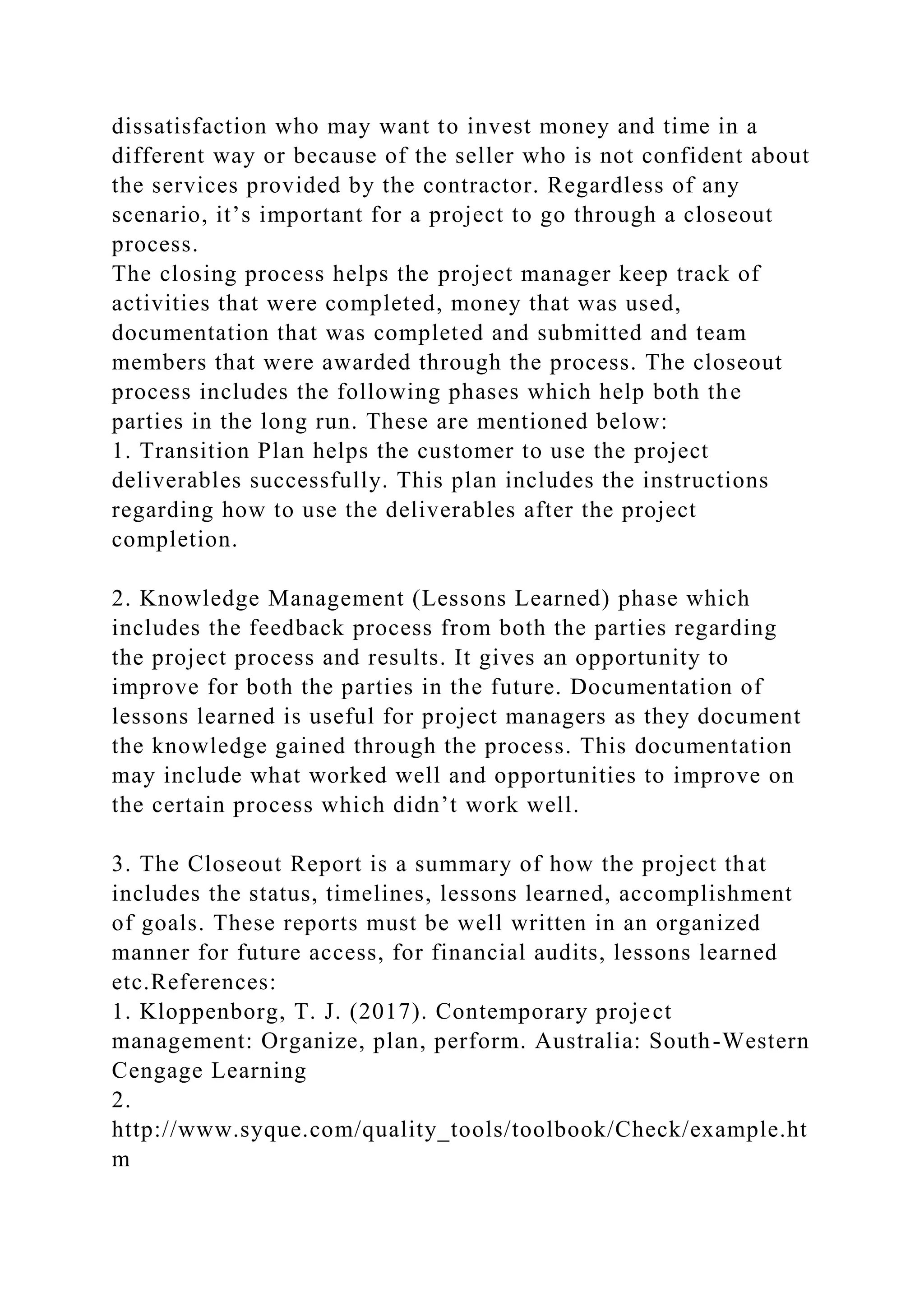 dissatisfaction who may want to invest money and time in a
different way or because of the seller who is not confident about
the services provided by the contractor. Regardless of any
scenario, it’s important for a project to go through a closeout
process.
The closing process helps the project manager keep track of
activities that were completed, money that was used,
documentation that was completed and submitted and team
members that were awarded through the process. The closeout
process includes the following phases which help both the
parties in the long run. These are mentioned below:
1. Transition Plan helps the customer to use the project
deliverables successfully. This plan includes the instructions
regarding how to use the deliverables after the project
completion.
2. Knowledge Management (Lessons Learned) phase which
includes the feedback process from both the parties regarding
the project process and results. It gives an opportunity to
improve for both the parties in the future. Documentation of
lessons learned is useful for project managers as they document
the knowledge gained through the process. This documentation
may include what worked well and opportunities to improve on
the certain process which didn’t work well.
3. The Closeout Report is a summary of how the project that
includes the status, timelines, lessons learned, accomplishment
of goals. These reports must be well written in an organized
manner for future access, for financial audits, lessons learned
etc.References:
1. Kloppenborg, T. J. (2017). Contemporary project
management: Organize, plan, perform. Australia: South-Western
Cengage Learning
2.
http://www.syque.com/quality_tools/toolbook/Check/example.ht
m
 