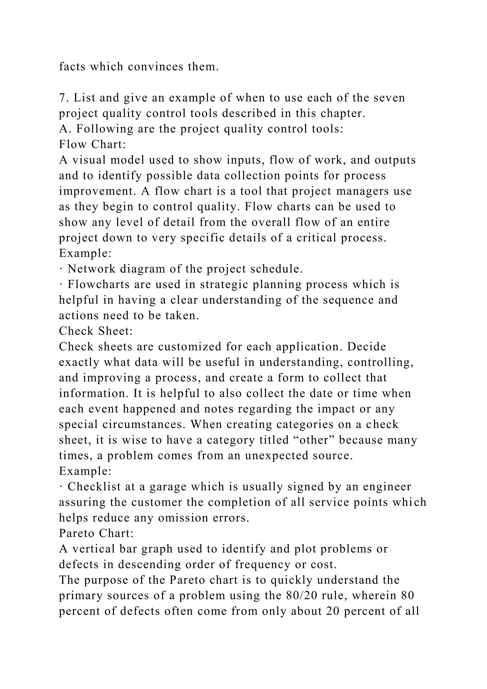facts which convinces them.
7. List and give an example of when to use each of the seven
project quality control tools described in this chapter.
A. Following are the project quality control tools:
Flow Chart:
A visual model used to show inputs, flow of work, and outputs
and to identify possible data collection points for process
improvement. A flow chart is a tool that project managers use
as they begin to control quality. Flow charts can be used to
show any level of detail from the overall flow of an entire
project down to very specific details of a critical process.
Example:
· Network diagram of the project schedule.
· Flowcharts are used in strategic planning process which is
helpful in having a clear understanding of the sequence and
actions need to be taken.
Check Sheet:
Check sheets are customized for each application. Decide
exactly what data will be useful in understanding, controlling,
and improving a process, and create a form to collect that
information. It is helpful to also collect the date or time when
each event happened and notes regarding the impact or any
special circumstances. When creating categories on a check
sheet, it is wise to have a category titled “other” because many
times, a problem comes from an unexpected source.
Example:
· Checklist at a garage which is usually signed by an engineer
assuring the customer the completion of all service points which
helps reduce any omission errors.
Pareto Chart:
A vertical bar graph used to identify and plot problems or
defects in descending order of frequency or cost.
The purpose of the Pareto chart is to quickly understand the
primary sources of a problem using the 80/20 rule, wherein 80
percent of defects often come from only about 20 percent of all
 