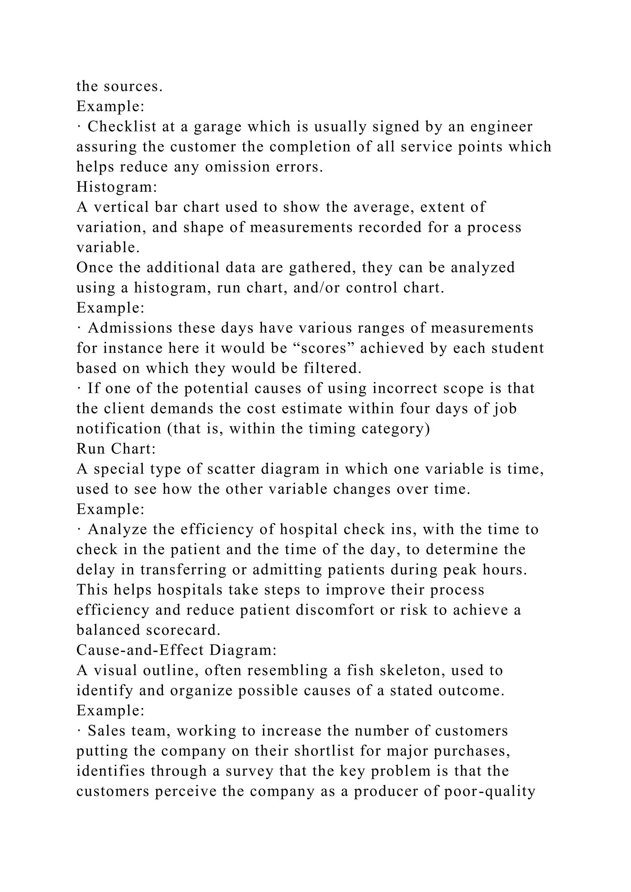 the sources.
Example:
· Checklist at a garage which is usually signed by an engineer
assuring the customer the completion of all service points which
helps reduce any omission errors.
Histogram:
A vertical bar chart used to show the average, extent of
variation, and shape of measurements recorded for a process
variable.
Once the additional data are gathered, they can be analyzed
using a histogram, run chart, and/or control chart.
Example:
· Admissions these days have various ranges of measurements
for instance here it would be “scores” achieved by each student
based on which they would be filtered.
· If one of the potential causes of using incorrect scope is that
the client demands the cost estimate within four days of job
notification (that is, within the timing category)
Run Chart:
A special type of scatter diagram in which one variable is time,
used to see how the other variable changes over time.
Example:
· Analyze the efficiency of hospital check ins, with the time to
check in the patient and the time of the day, to determine the
delay in transferring or admitting patients during peak hours.
This helps hospitals take steps to improve their process
efficiency and reduce patient discomfort or risk to achieve a
balanced scorecard.
Cause-and-Effect Diagram:
A visual outline, often resembling a fish skeleton, used to
identify and organize possible causes of a stated outcome.
Example:
· Sales team, working to increase the number of customers
putting the company on their shortlist for major purchases,
identifies through a survey that the key problem is that the
customers perceive the company as a producer of poor-quality
 