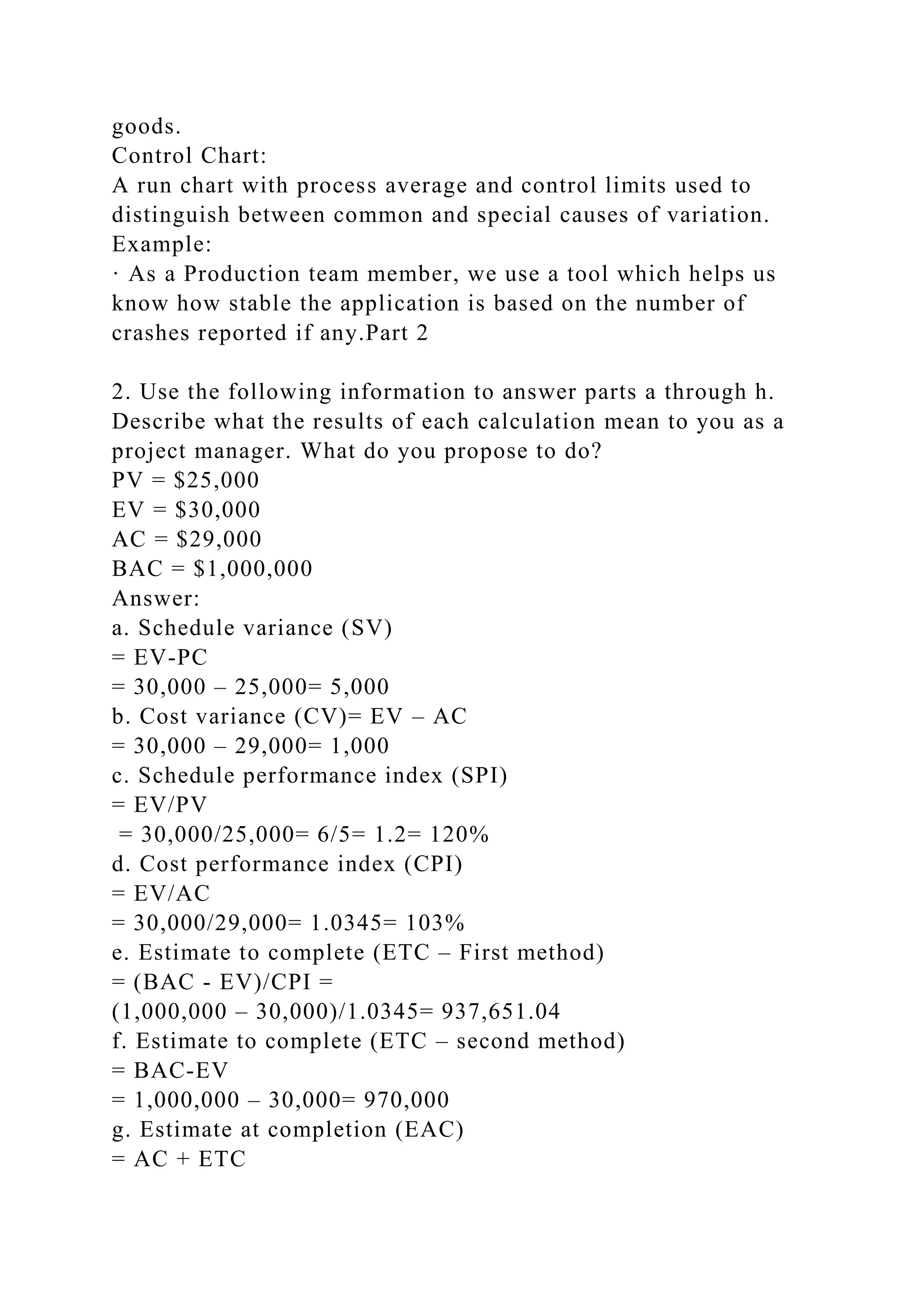 goods.
Control Chart:
A run chart with process average and control limits used to
distinguish between common and special causes of variation.
Example:
· As a Production team member, we use a tool which helps us
know how stable the application is based on the number of
crashes reported if any.Part 2
2. Use the following information to answer parts a through h.
Describe what the results of each calculation mean to you as a
project manager. What do you propose to do?
PV = $25,000
EV = $30,000
AC = $29,000
BAC = $1,000,000
Answer:
a. Schedule variance (SV)
= EV-PC
= 30,000 – 25,000= 5,000
b. Cost variance (CV)= EV – AC
= 30,000 – 29,000= 1,000
c. Schedule performance index (SPI)
= EV/PV
= 30,000/25,000= 6/5= 1.2= 120%
d. Cost performance index (CPI)
= EV/AC
= 30,000/29,000= 1.0345= 103%
e. Estimate to complete (ETC – First method)
= (BAC - EV)/CPI =
(1,000,000 – 30,000)/1.0345= 937,651.04
f. Estimate to complete (ETC – second method)
= BAC-EV
= 1,000,000 – 30,000= 970,000
g. Estimate at completion (EAC)
= AC + ETC
 