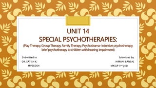 UNIT 14
SPECIAL PSYCHOTHERAPIES:
(Play Therapy, Group Therapy, Family Therapy, Psychodrama- intensive psychotherapy,
brief psychotherapy to children with hearing impairment)
Submitted to Submitted by
DR. SATISH K. HIMANI BANSAL
MVSCOSH MASLP IInd year
 