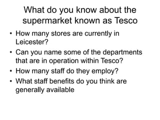 What do you know about the
   supermarket known as Tesco
• How many stores are currently in
  Leicester?
• Can you name some of the departments
  that are in operation within Tesco?
• How many staff do they employ?
• What staff benefits do you think are
  generally available
 