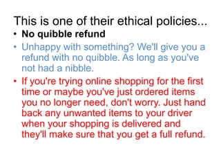 This is one of their ethical policies...
• No quibble refund
• Unhappy with something? We'll give you a
  refund with no quibble. As long as you've
  not had a nibble.
• If you're trying online shopping for the first
  time or maybe you've just ordered items
  you no longer need, don't worry. Just hand
  back any unwanted items to your driver
  when your shopping is delivered and
  they'll make sure that you get a full refund.
 