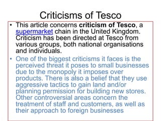 Criticisms of Tesco
• This article concerns criticism of Tesco, a
  supermarket chain in the United Kingdom.
  Criticism has been directed at Tesco from
  various groups, both national organisations
  and individuals.
• One of the biggest criticisms it faces is the
  perceived threat it poses to small businesses
  due to the monopoly it imposes over
  products. There is also a belief that they use
  aggressive tactics to gain land and/or
  planning permission for building new stores.
  Other controversial areas concern the
  treatment of staff and customers, as well as
  their approach to foreign businesses
 