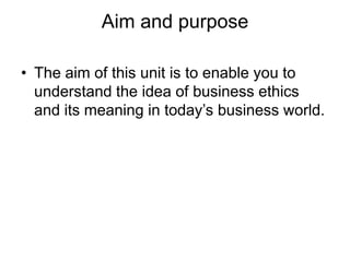 Aim and purpose

• The aim of this unit is to enable you to
  understand the idea of business ethics
  and its meaning in today’s business world.
 