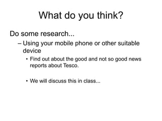 What do you think?
Do some research...
  – Using your mobile phone or other suitable
    device
    • Find out about the good and not so good news
      reports about Tesco.

    • We will discuss this in class...
 