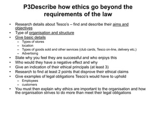 P3Describe how ethics go beyond the
               requirements of the law
•   Research details about Tesco’s – find and describe their aims and
    objectives
•   Type of organisation and structure
•   Give basic details
     –   Types of stores
     –   location
     –   Types of goods sold and other services (club cards, Tesco on-line, delivery etc,)
     –   Advertising
•   State why you feel they are successful and who enjoys this
•   Who would they have a negative effect and why
•   Give an indication of their ethical principals (at least 3)
•   Research to find at least 2 points that disprove their ethical claims
•   Give examples of legal obligations Tesco’s would have to uphold
     – Employees
     – customers
•   You must then explain why ethics are important to the organisation and how
    the organisation strives to do more than meet their legal obligations
 