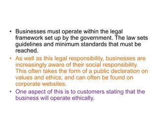 • Businesses must operate within the legal
  framework set up by the government. The law sets
  guidelines and minimum standards that must be
  reached.
• As well as this legal responsibility, businesses are
  increasingly aware of their social responsibility.
  This often takes the form of a public declaration on
  values and ethics, and can often be found on
  corporate websites.
• One aspect of this is to customers stating that the
  business will operate ethically.
 