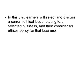 • In this unit learners will select and discuss
  a current ethical issue relating to a
  selected business, and then consider an
  ethical policy for that business.
 