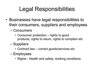 Legal Responsibilities
• Businesses have legal responsibilities to
  their consumers, suppliers and employees
  – Consumers
    • Consumer protection – rights to good
      products, rights to return, rights to complain etc
  – Suppliers
    • Contract law – correct goods/services etc
  – Employees
    • Rights - Health and safety, working conditions
 
