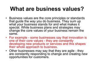 What are business values?
• Business values are the core principles or standards
  that guide the way you do business. They sum up
  what your business stands for and what makes it
  special. While business plans and strategies may
  change the core values of your business remain the
  same.
• For example - some businesses say that innovation is
  one of their core values - they are constantly
  developing new products or services and this shapes
  their whole approach to business.
• Other businesses may say that they are agile - they
  are constantly responding to change and creating new
  opportunities for customers.
 