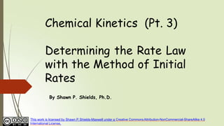 Chemical Kinetics (Pt. 3)
Determining the Rate Law
with the Method of Initial
Rates
By Shawn P. Shields, Ph.D.
This work is licensed by Shawn P. Shields-Maxwell under a Creative CommonsAttribution-NonCommercial-ShareAlike 4.0
International License.
 