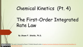 Chemical Kinetics (Pt. 4)
The First-Order Integrated
Rate Law
By Shawn P. Shields, Ph.D.
This work is licensed by Shawn P. Shields-Maxwell under a Creative Commons Attribution-NonCommercial-ShareAlike 4.0
International License.
 