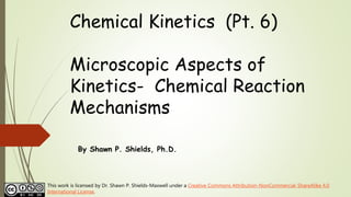 Chemical Kinetics (Pt. 6)
Microscopic Aspects of
Kinetics- Chemical Reaction
Mechanisms
By Shawn P. Shields, Ph.D.
This work is licensed by Dr. Shawn P. Shields-Maxwell under a Creative Commons Attribution-NonCommercial-ShareAlike 4.0
International License.
 