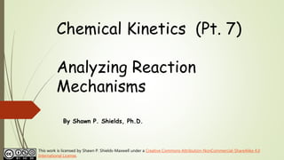 Chemical Kinetics (Pt. 7)
Analyzing Reaction
Mechanisms
By Shawn P. Shields, Ph.D.
This work is licensed by Shawn P. Shields-Maxwell under a Creative Commons Attribution-NonCommercial-ShareAlike 4.0
International License.
 