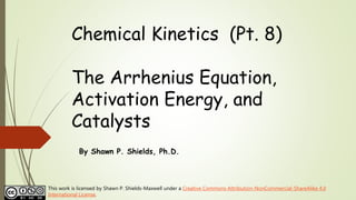 Chemical Kinetics (Pt. 8)
The Arrhenius Equation,
Activation Energy, and
Catalysts
By Shawn P. Shields, Ph.D.
This work is licensed by Shawn P. Shields-Maxwell under a Creative Commons Attribution-NonCommercial-ShareAlike 4.0
International License.
 