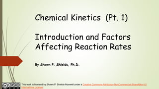 Chemical Kinetics (Pt. 1)
Introduction and Factors
Affecting Reaction Rates
By Shawn P. Shields, Ph.D.
This work is licensed by Shawn P. Shields-Maxwell under a Creative Commons Attribution-NonCommercial-ShareAlike 4.0
International License.
 