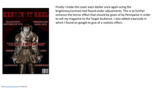 Finally I made the cover even darker once again using the
brightness/contrast tool found under adjustments. This is to further
enhance the horror effect that should be given of by Pennywise in order
to sell my magazine to the Target Audience. I also added a barcode in
which I found on google to give of a realistic effect.
Credit www.britannica.com for the barcode.
 