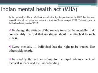 Indian mental health act (MHA)
Indian mental health act (MHA) was drafted by the parliament in 1987, but it came
into effect in all the states and union territories of India in April 1993. This act replaces
the Indian lunacy Act of 1912
To change the attitude of the society towards the mentally ill &
considerably realized that no stigma should be attached to such
illness.
Every mentally ill individual has the right to be treated like
others sick people.
To modify the act according to the rapid advancement of
medical science and the understanding
 