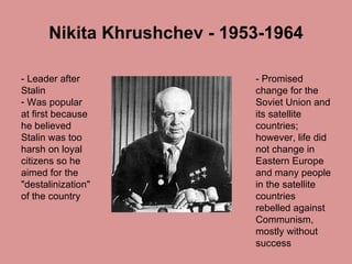 Nikita Khrushchev - 1953-1964 - Leader after Stalin  Was popular at first because he believed Stalin was too harsh on loyal citizens so he aimed for the "destalinization" of the country  - Promised change for the Soviet Union and its satellite countries; however, life did not change in Eastern Europe and many people in the satellite countries rebelled against Communism, mostly without success 